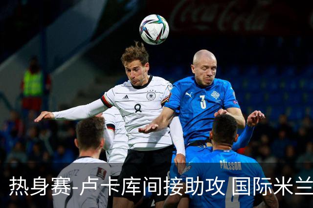 热身赛-卢卡库间接助攻 国际米兰2球落后2-2追平
